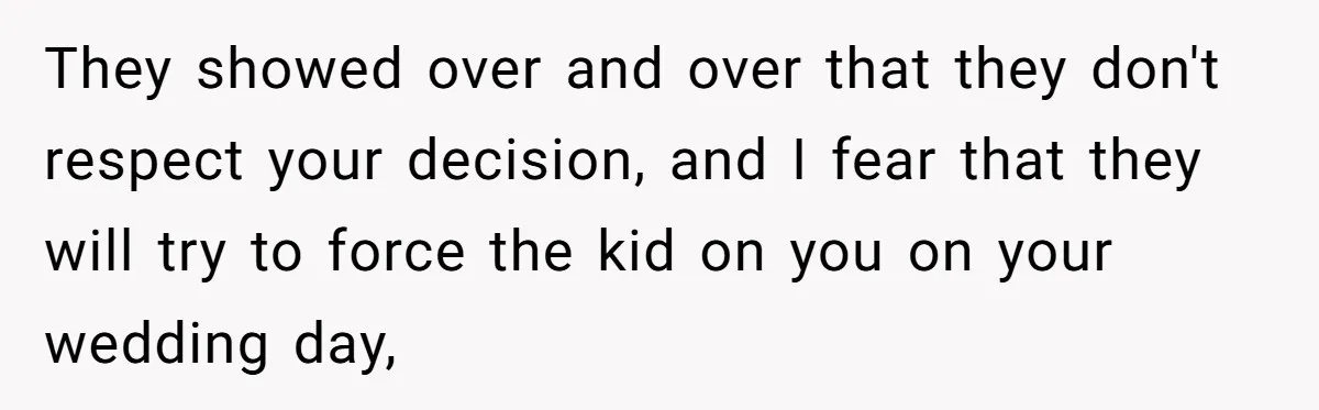 They showed over and over that they don't respect your decision, and I fear that they will try to force the kid on you on your wedding day,