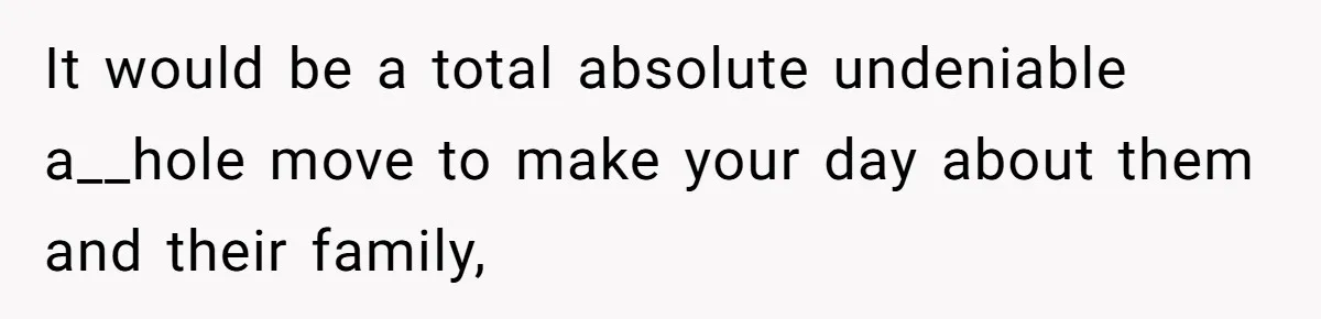 It would be a total absolute undeniable a__hole move to make your day about them and their family,