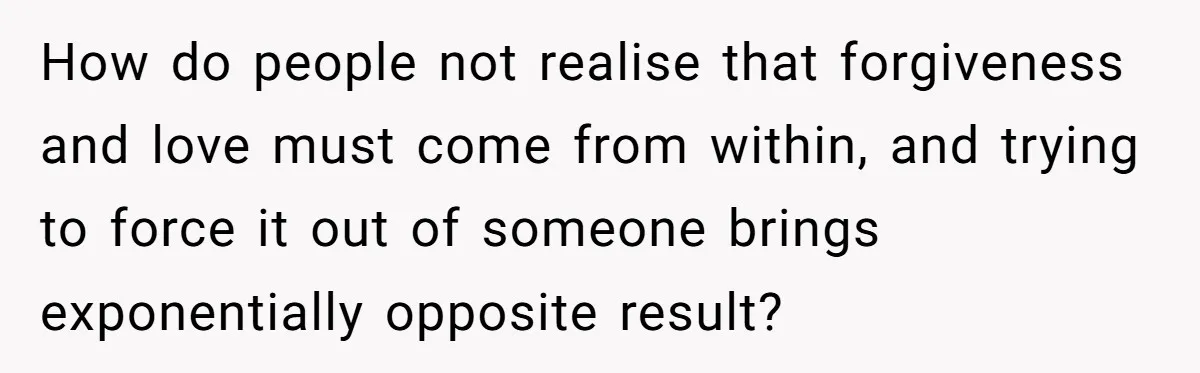 How do people not realise that forgiveness and love must come from within, and trying to force it out of someone brings exponentially opposite result?