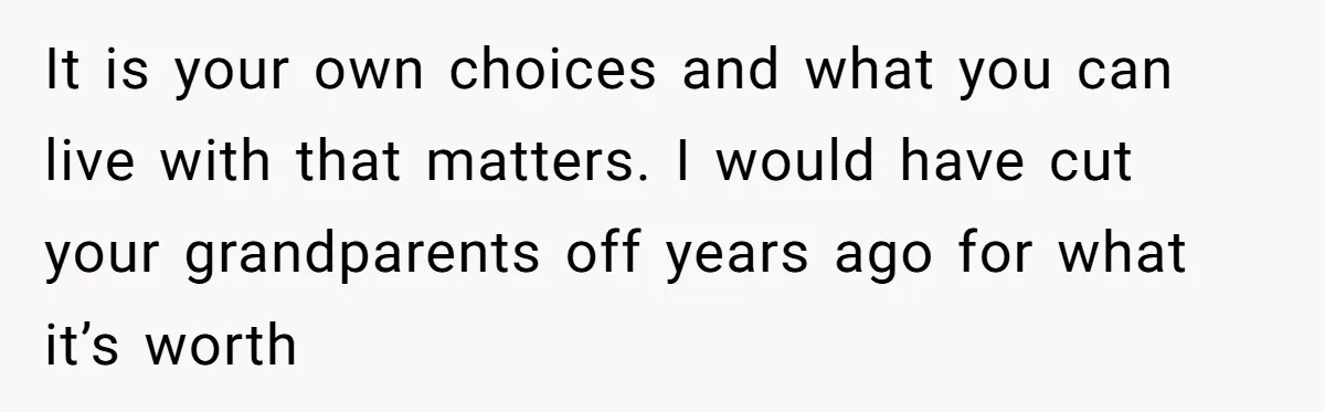 It is your own choices and what you can live with that matters. I would have cut your grandparents off years ago for what it’s worth
