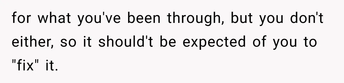 for what you've been through, but you don't either, so it should't be expected of you to "fix" it.