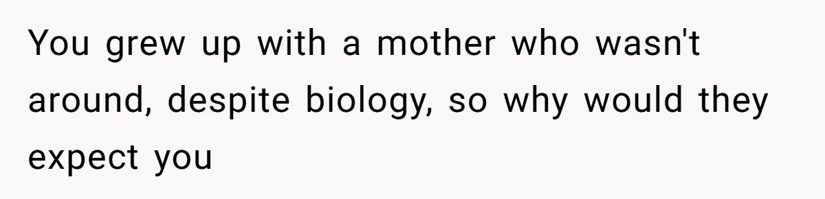 You grew up with a mother who wasn't around, despite biology, so why would they expect you