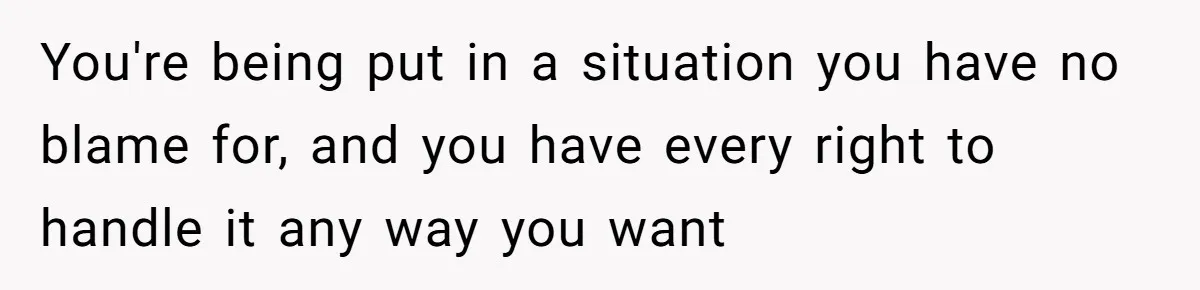 You're being put in a situation you have no blame for, and you have every right to handle it any way you want
