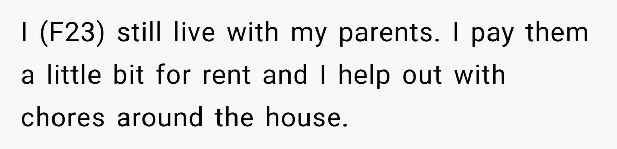I (F23) still live with my parents. I pay them a little bit for rent and I help out with chores around the house.