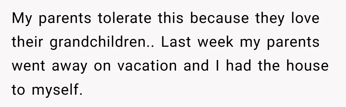 My parents tolerate this because they love their grandchildren.. Last week my parents went away on vacation and I had the house to myself.