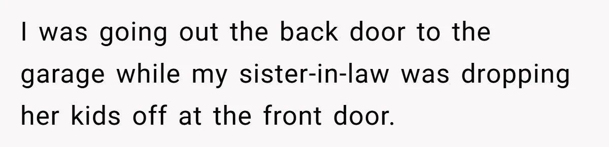 I was going out the back door to the garage while my sister-in-law was dropping her kids off at the front door.
