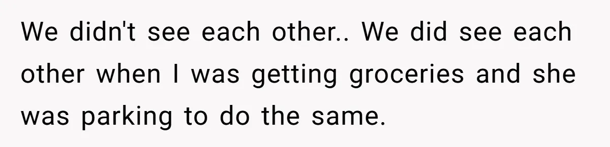 We didn't see each other.. We did see each other when I was getting groceries and she was parking to do the same.