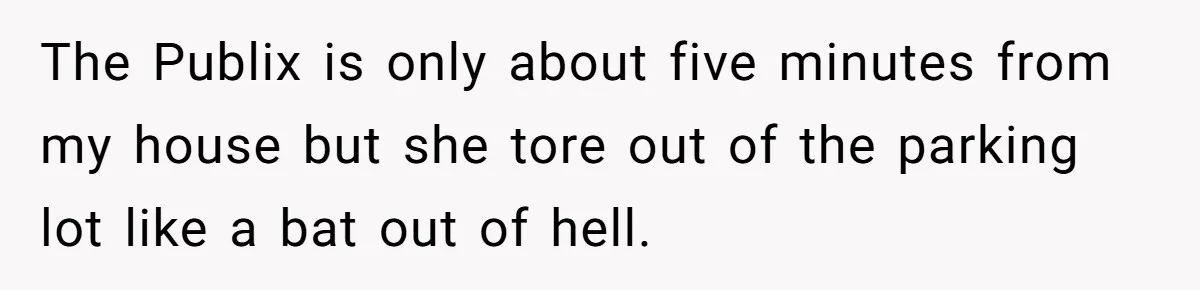 The Publix is only about five minutes from my house but she tore out of the parking lot like a bat out of hell.