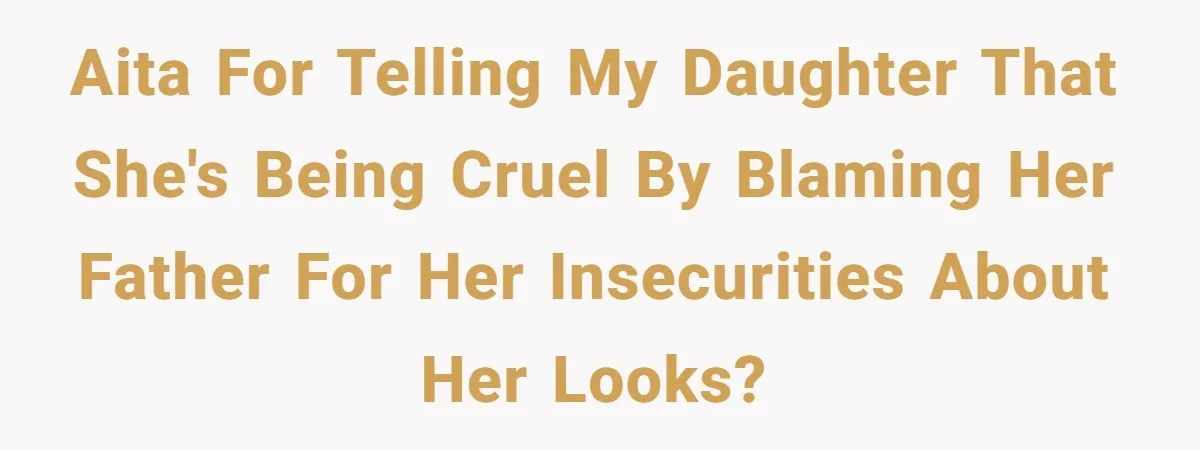 AITA for telling my daughter that she's being cruel by blaming her father for her insecurities about her looks?