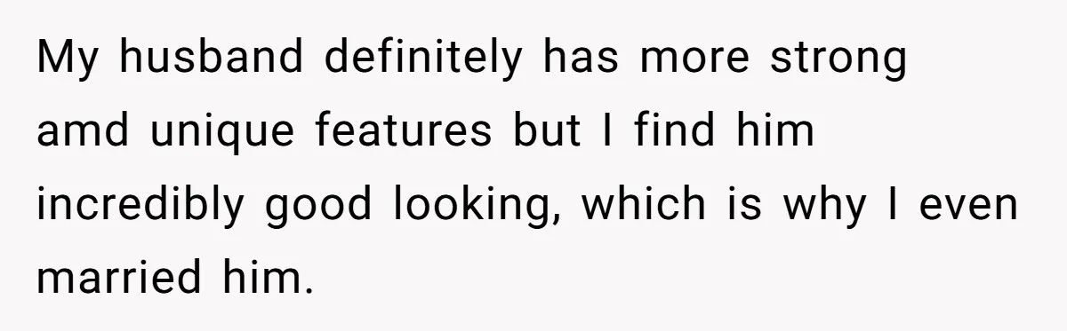 My husband definitely has more strong amd unique features but I find him incredibly good looking, which is why I even married him.