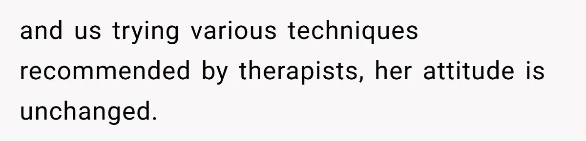 and us trying various techniques recommended by therapists, her attitude is unchanged.