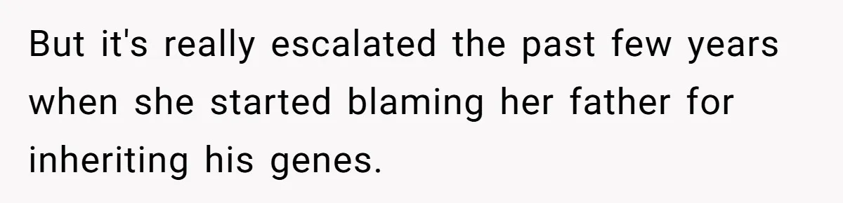 But it's really escalated the past few years when she started blaming her father for inheriting his genes.