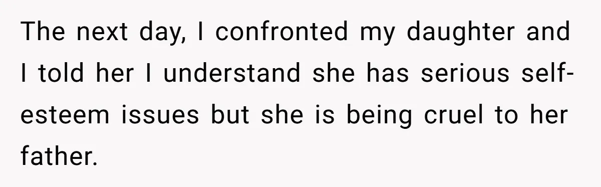 The next day, I confronted my daughter and I told her I understand she has serious self-esteem issues but she is being cruel to her father.