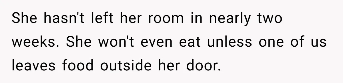 She hasn't left her room in nearly two weeks. She won't even eat unless one of us leaves food outside her door.