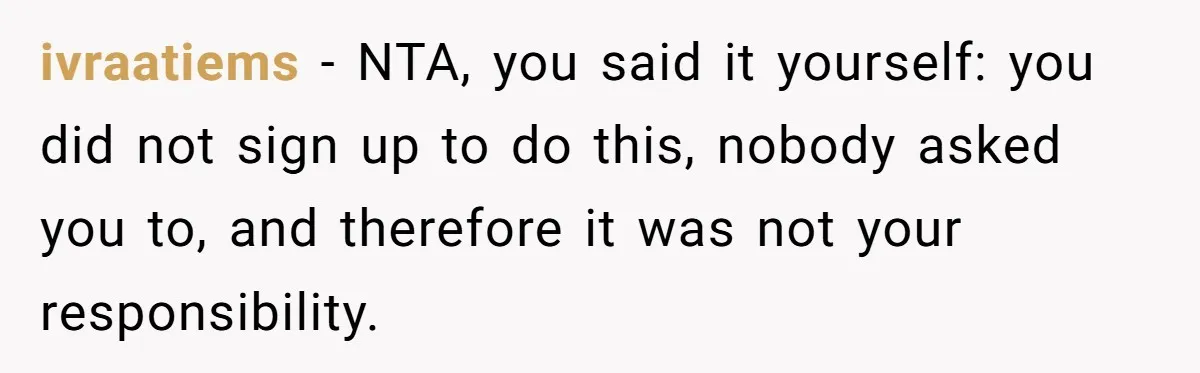 ivraatiems − NTA, you said it yourself: you did not sign up to do this, nobody asked you to, and therefore it was not your responsibility.