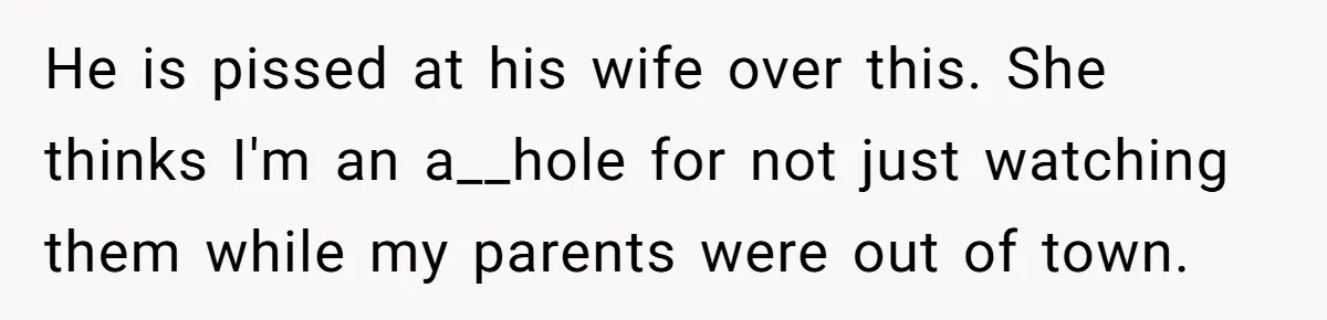 He is pissed at his wife over this. She thinks I'm an a__hole for not just watching them while my parents were out of town.
