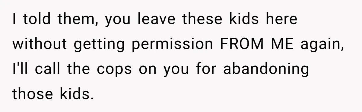 I told them, you leave these kids here without getting permission FROM ME again, I'll call the cops on you for abandoning those kids.