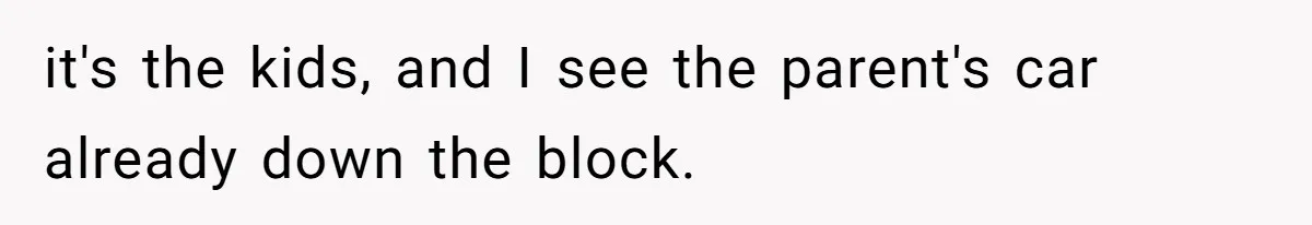 it's the kids, and I see the parent's car already down the block.