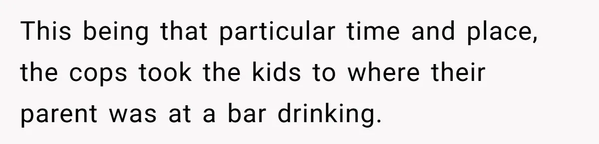 This being that particular time and place, the cops took the kids to where their parent was at a bar drinking.