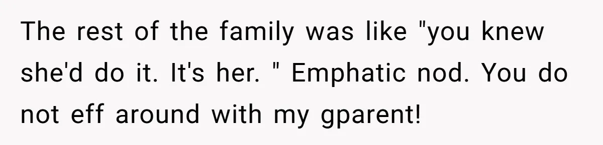 The rest of the family was like "you knew she'd do it. It's her. " Emphatic nod. You do not eff around with my gparent!