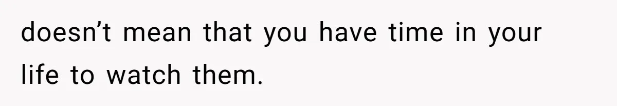 doesn’t mean that you have time in your life to watch them.