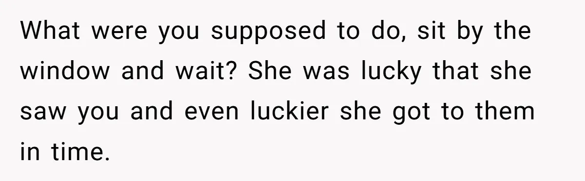 What were you supposed to do, sit by the window and wait? She was lucky that she saw you and even luckier she got to them in time.