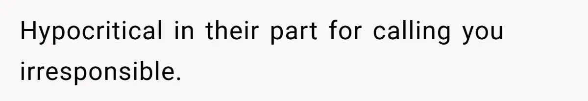 Hypocritical in their part for calling you irresponsible.