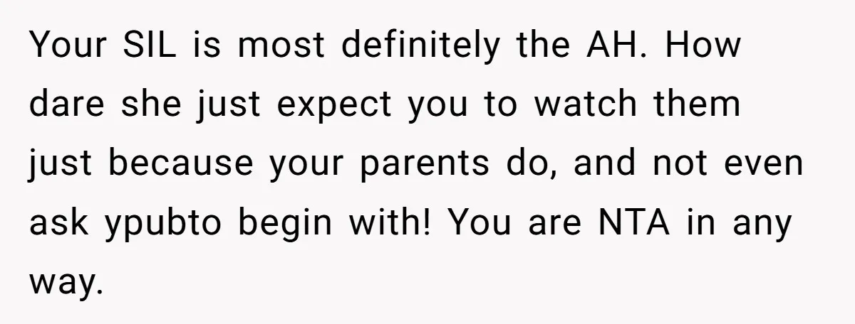 Your SIL is most definitely the AH. How dare she just expect you to watch them just because your parents do, and not even ask ypubto begin with! You are...