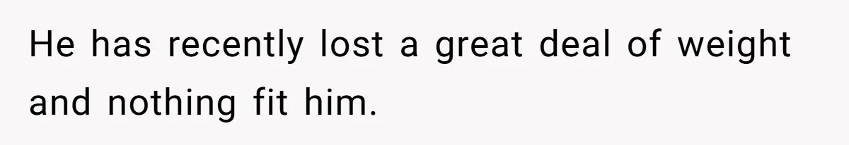 He has recently lost a great deal of weight and nothing fit him.