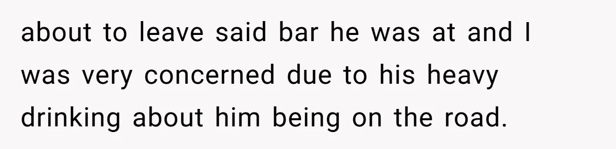 about to leave said bar he was at and I was very concerned due to his heavy drinking about him being on the road.