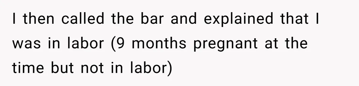 I then called the bar and explained that I was in labor (9 months pregnant at the time but not in labor)