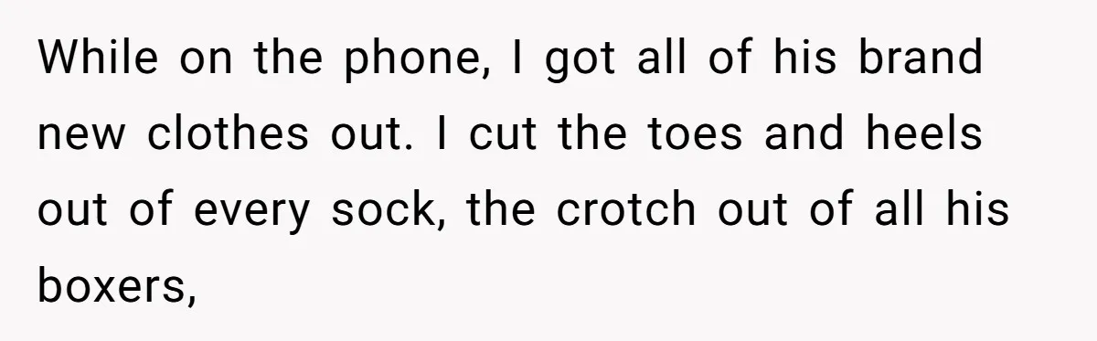 While on the phone, I got all of his brand new clothes out. I cut the toes and heels out of every sock, the crotch out of all his boxers,