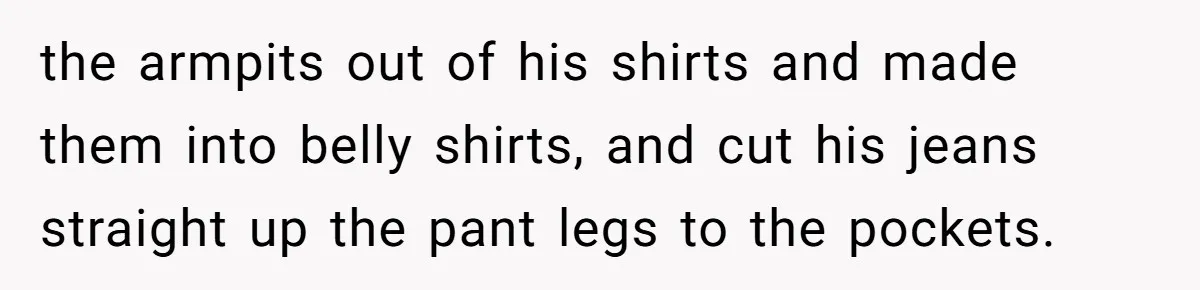 the armpits out of his shirts and made them into belly shirts, and cut his jeans straight up the pant legs to the pockets.