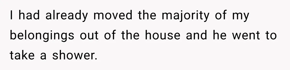 I had already moved the majority of my belongings out of the house and he went to take a shower.