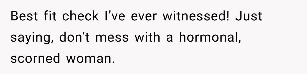 Best fit check I’ve ever witnessed! Just saying, don’t mess with a hormonal, scorned woman.