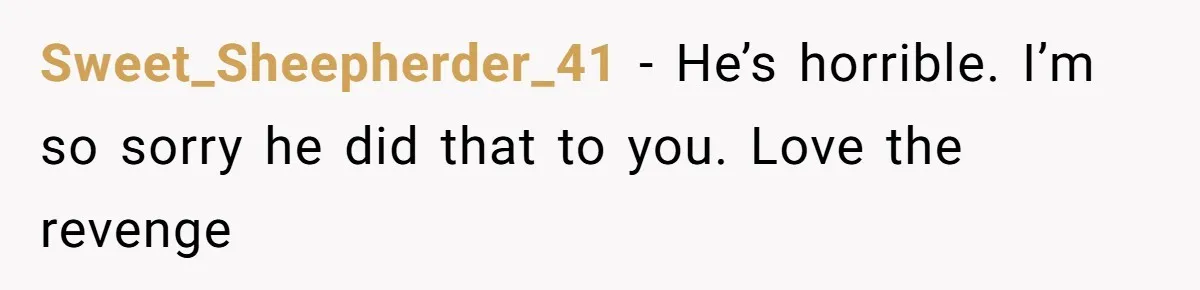 Sweet_Sheepherder_41 − He’s horrible. I’m so sorry he did that to you. Love the revenge