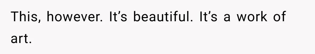 This, however. It’s beautiful. It’s a work of art.