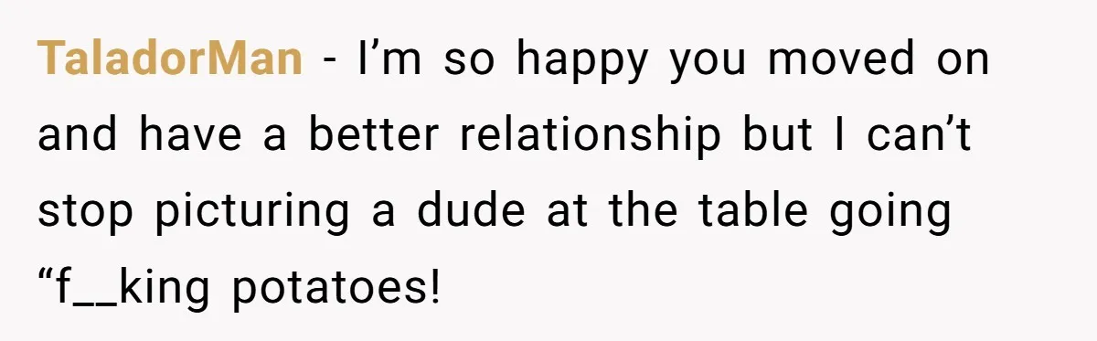 TaladorMan − I’m so happy you moved on and have a better relationship but I can’t stop picturing a dude at the table going “f__king potatoes!