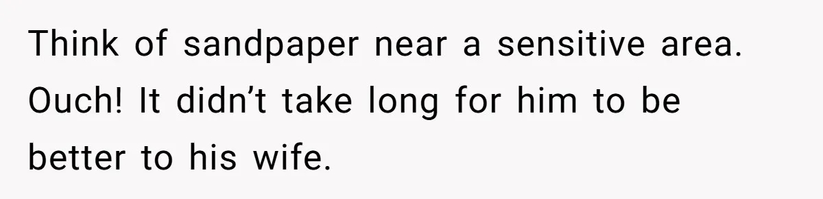 Think of sandpaper near a sensitive area. Ouch! It didn’t take long for him to be better to his wife.