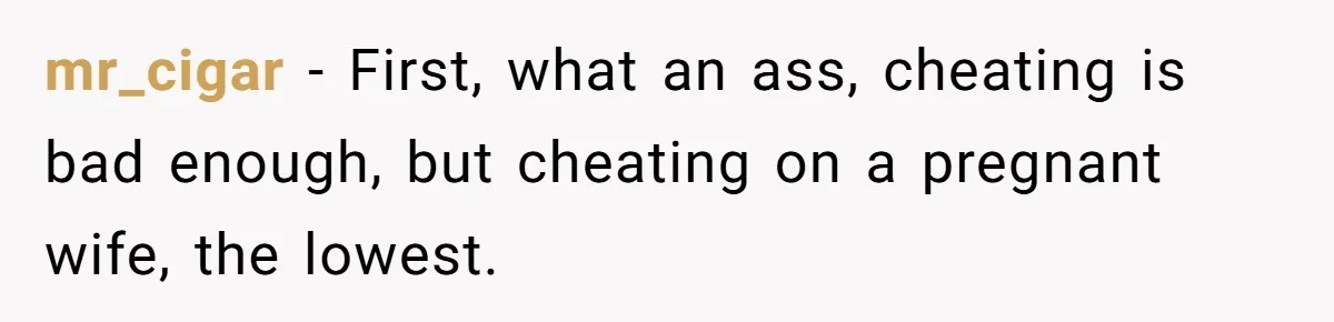 mr_cigar − First, what an ass, cheating is bad enough, but cheating on a pregnant wife, the lowest.