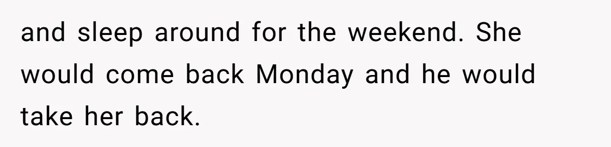 and sleep around for the weekend. She would come back Monday and he would take her back.