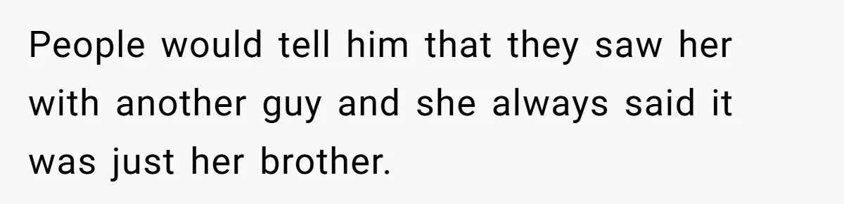 People would tell him that they saw her with another guy and she always said it was just her brother.