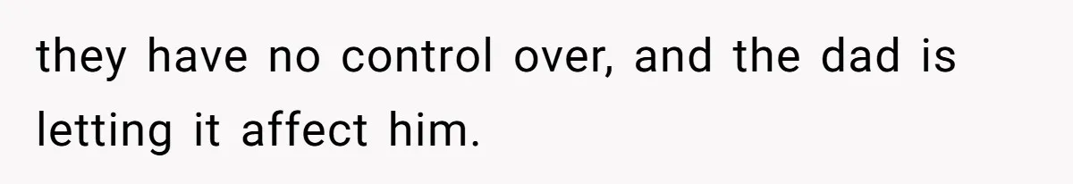they have no control over, and the dad is letting it affect him.