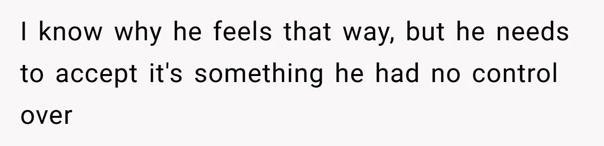 I know why he feels that way, but he needs to accept it's something he had no control over