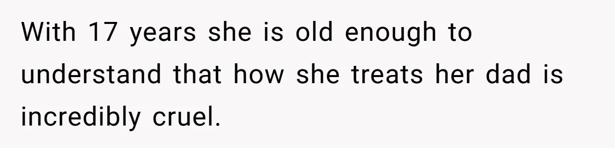 With 17 years she is old enough to understand that how she treats her dad is incredibly cruel.