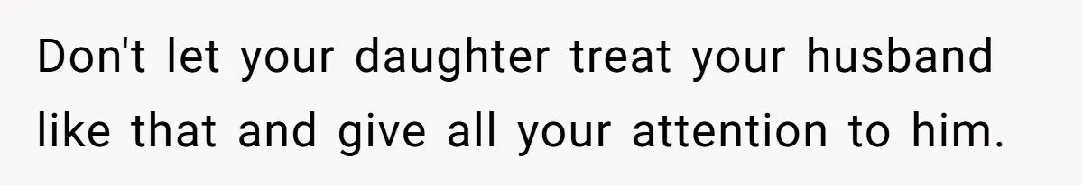 Don't let your daughter treat your husband like that and give all your attention to him.