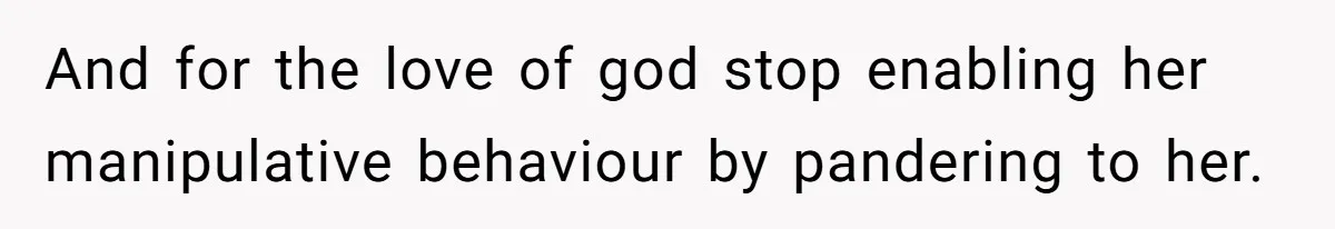 And for the love of god stop enabling her manipulative behaviour by pandering to her.
