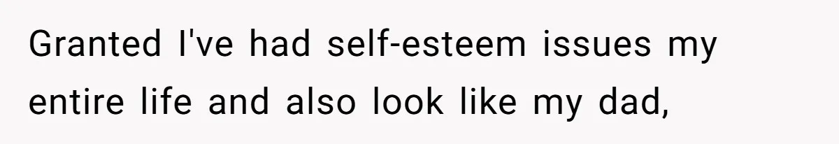 Granted I've had self-esteem issues my entire life and also look like my dad,
