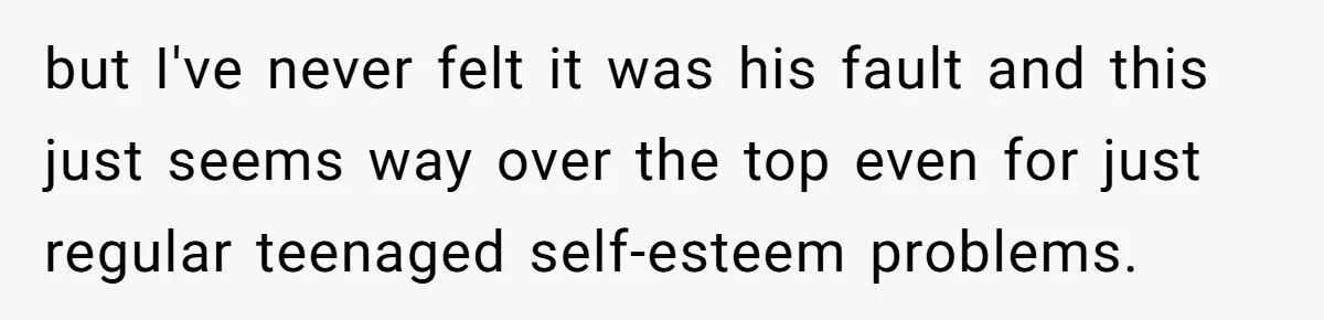 but I've never felt it was his fault and this just seems way over the top even for just regular teenaged self-esteem problems.