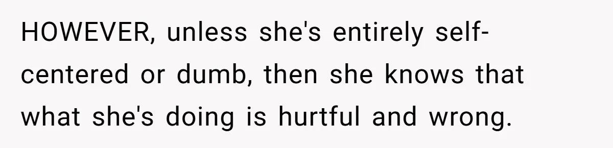 HOWEVER, unless she's entirely self-centered or dumb, then she knows that what she's doing is hurtful and wrong.
